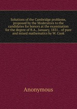 Solutions of the Cambridge problems, proposed by the Moderators to the candidates for honors at the examination for the degree of B.A., January, 1831. . of pure and mixed mathematics by W. Cook
