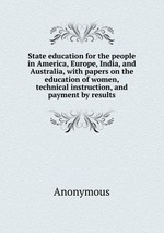 State education for the people in America, Europe, India, and Australia, with papers on the education of women, technical instruction, and payment by results