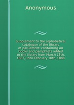 Supplement to the alphabetical catalogue of the library of parliament: containing all books and pamphlets added to the library from March 15th, 1887, until February 10th, 1888