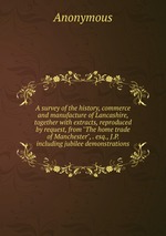 A survey of the history, commerce and manufacture of Lancashire, together with extracts, reproduced by request, from "The home trade of Manchester", . esq., J.P. including jubilee demonstrations