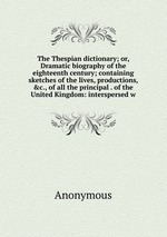 The Thespian dictionary; or, Dramatic biography of the eighteenth century; containing sketches of the lives, productions, &c., of all the principal . of the United Kingdom: interspersed w