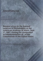 Banquet given by the learned societies of Philadelphia at the American Academy of Music, Sept. 17, 1887, closing the ceremonies in commemoration of . of the Constitution of the United States