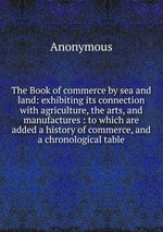 The Book of commerce by sea and land: exhibiting its connection with agriculture, the arts, and manufactures : to which are added a history of commerce, and a chronological table