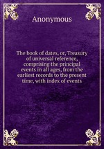 The book of dates, or, Treasury of universal reference, comprising the principal events in all ages, from the earliest records to the present time, with index of events