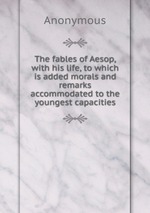 The fables of Aesop, with his life, to which is added morals and remarks accommodated to the youngest capacities