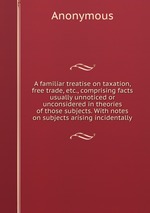 A familiar treatise on taxation, free trade, etc., comprising facts usually unnoticed or unconsidered in theories of those subjects. With notes on subjects arising incidentally