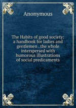 The Habits of good society: a handbook for ladies and gentlemen . the whole interspersed with humorous illustrations of social predicaments