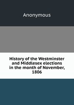 History of the Westminster and Middlesex elections in the month of November, 1806
