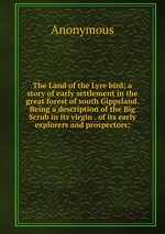 The Land of the Lyre bird; a story of early settlement in the great forest of south Gippsland. Being a description of the Big Scrub in its virgin . of its early explorers and prospectors;
