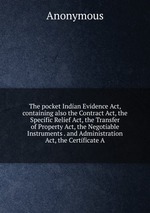 The pocket Indian Evidence Act, containing also the Contract Act, the Specific Relief Act, the Transfer of Property Act, the Negotiable Instruments . and Administration Act, the Certificate A