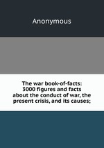 The war book-of-facts: 3000 figures and facts about the conduct of war, the present crisis, and its causes;