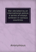 War obviated by an international police; a series of essays writtren in various countries