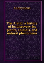The Arctic; a history of its discovery, its plants, animals, and natural phenomena