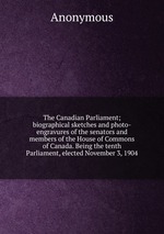 The Canadian Parliament; biographical sketches and photo-engravures of the senators and members of the House of Commons of Canada. Being the tenth Parliament, elected November 3, 1904