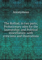The Rolliad, in two parts; Probationary odes for the laureatship; and Political miscellanies: with criticisms and illustrations