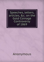 Speeches, letters, articles, &c. on the Gold Coinage Controversy of 1869