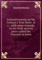 Animadversions on Mr. Colman`s True State, & c., with some remarks on his little serious piece called the Oxonian in town