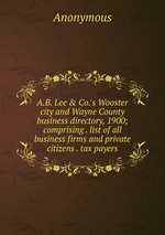 A.B. Lee & Co.`s Wooster city and Wayne County business directory, 1900; comprising . list of all business firms and private citizens . tax payers
