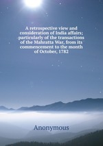 A retrospective view and consideration of India affairs; particularly of the transactions of the Mahratta War, from its commencement to the month of October, 1782