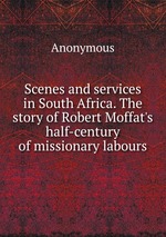 Scenes and services in South Africa. The story of Robert Moffat`s half-century of missionary labours