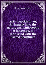 Anti-scepticism; or, An inquiry into the nature and philosophy of language, as connected with the Sacred Scriptures