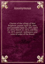 Charter of the village of New Brighton: passed April 20, 1866, and amended April 22, 1867, April 27, 1874, March 27, 1872, and May 14, 1873, passed . ordinances and rules of order of the Board