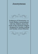 Evidences of Christianity: or, Uncle Philip`s conversations with the children about the truth of the Christian religion : designed for Sunday reading and Sunday-school libraries
