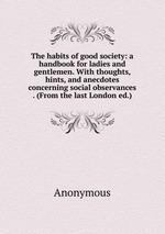 The habits of good society: a handbook for ladies and gentlemen. With thoughts, hints, and anecdotes concerning social observances . (From the last London ed.)