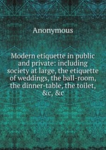Modern etiquette in public and private: including society at large, the etiquette of weddings, the ball-room, the dinner-table, the toilet, &c, &c