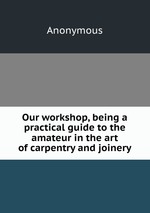 Our workshop, being a practical guide to the amateur in the art of carpentry and joinery
