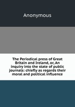 The Periodical press of Great Britain and Ireland, or, An inquiry into the state of public journals: chiefly as regards their moral and political influence