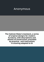 The Cabinet-Maker`s Assistant, a series of original designs for modern furniture, with descriptions and details of construction, preceded by practical . and instructions in drawing adapted to th