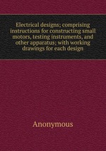 Electrical designs; comprising instructions for constructing small motors, testing instruments, and other apparatus; with working drawings for each design