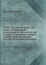 "WWJ--The Detroit news"; the history of Radiophone broadcasting by the earliest and foremost of newspaper stations; together with information on radio for amateur and expert