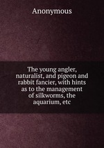 The young angler, naturalist, and pigeon and rabbit fancier, with hints as to the management of silkworms, the aquarium, etc