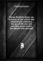 Dame Partlet`s farm: an account of the riches she obtained by industry, the good life she led, and alas good reader, her death and epitaph