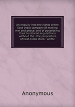 An enquiry into the rights of the East-India company of making war and peace: and of possessing their territorial acquisitions without the . the proprietors of East-India stock : writte
