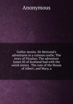 Gothic stories. Sir Bertrand`s adventures in a ruinous castle; The story of Fitzalan; The adventure James III of Scotland had with the weird sisters . The ruin of the House of Albert; and Mary, a