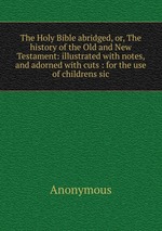 The Holy Bible abridged, or, The history of the Old and New Testament: illustrated with notes, and adorned with cuts : for the use of childrens sic