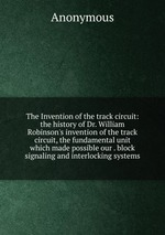 The Invention of the track circuit: the history of Dr. William Robinson`s invention of the track circuit, the fundamental unit which made possible our . block signaling and interlocking systems