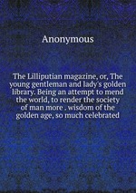 The Lilliputian magazine, or, The young gentleman and lady`s golden library. Being an attempt to mend the world, to render the society of man more . wisdom of the golden age, so much celebrated