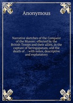 Narrative sketches of the Conquest of the Mysore: effected by the British Troops and their allies, in the capture of Seringapatam, and the death of . : with notes, descriptive and explanatory