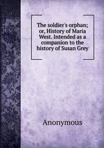 The soldier`s orphan; or, History of Maria West. Intended as a companion to the history of Susan Grey