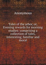 Tales of the arbor, or, Evening rewards for morning studies: comprising a collection of tales, interesting, familiar and moral