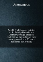 An old Englishman`s opinion on Schleswig-Holstein and Germany, being a practical evidence for the justice of their cause, given after a 50 years` residence in Germany
