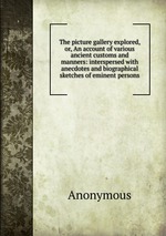 The picture gallery explored, or, An account of various ancient customs and manners: interspersed with anecdotes and biographical sketches of eminent persons