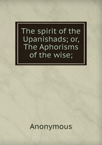 The spirit of the Upanishads; or, The Aphorisms of the wise;