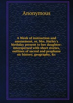 A Week of instruction and amusement, or, Mrs. Harley`s birthday present to her daughter: interspersed with short stories, outlines of sacred and prophane sic history, geography, &c