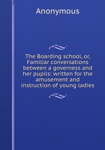 The Boarding school, or, Familiar conversations between a governess and her pupils: written for the amusement and instruction of young ladies