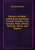 Flowers of fable; culled from Epictetus, Croxall, Dodsley, Gay, Cowper, Pope, Moore, Merrick, Denis, and Tapner;